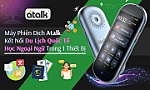 Máy phiên dịch Atalk: Kết nối du lịch quốc tế và học ngoại ngữ trong 1 thiết bị